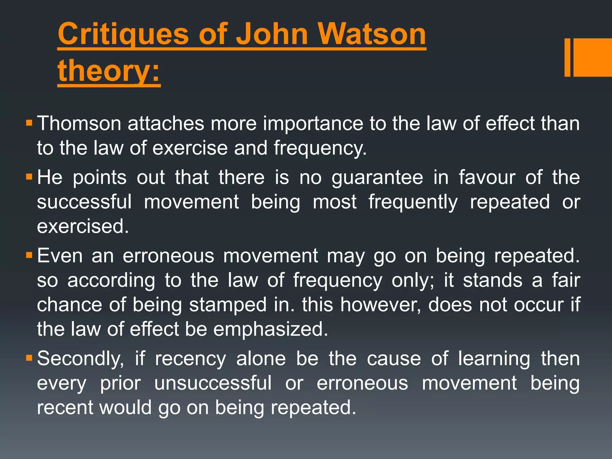 Critiques of John Watson
theory:
Thomson attaches more importance to the law of effect than
to the law of exercise and frequency.
He points out that there is no guarantee in favour of the
successful movement being most frequently repeated or
exercised.
Even an erroneous movement may go on being repeated.
so according to the law of frequency only; it stands a fair
chance of being stamped in. this however, does not occur if
the law of effect be emphasized.
Secondly, if recency alone be the cause of learning then
every prior unsuccessful or erroneous movement being
recent would go on being repeated.
 