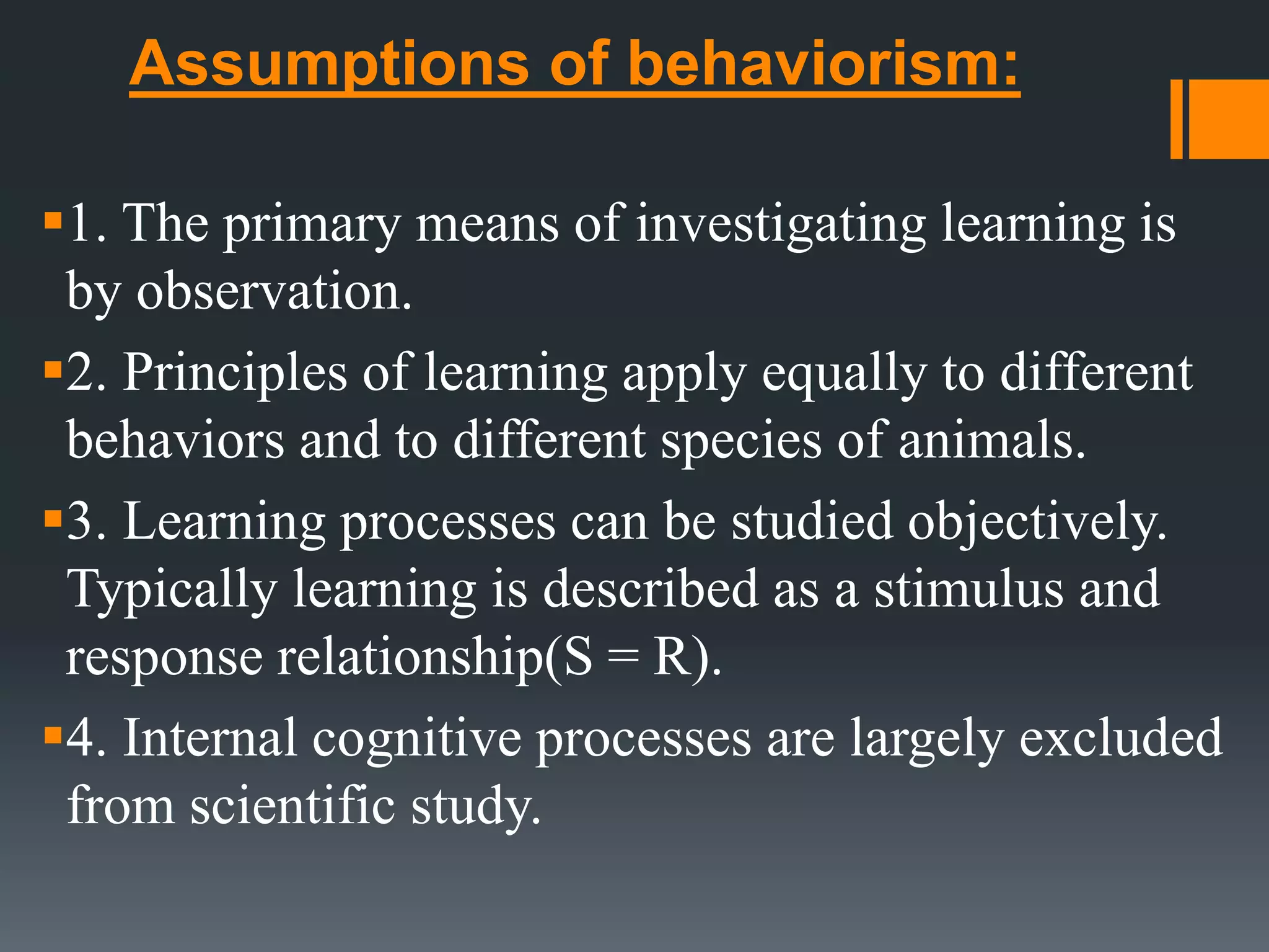 Assumptions of behaviorism:
1. The primary means of investigating learning is
by observation.
2. Principles of learning apply equally to different
behaviors and to different species of animals.
3. Learning processes can be studied objectively.
Typically learning is described as a stimulus and
response relationship(S = R).
4. Internal cognitive processes are largely excluded
from scientific study.
 