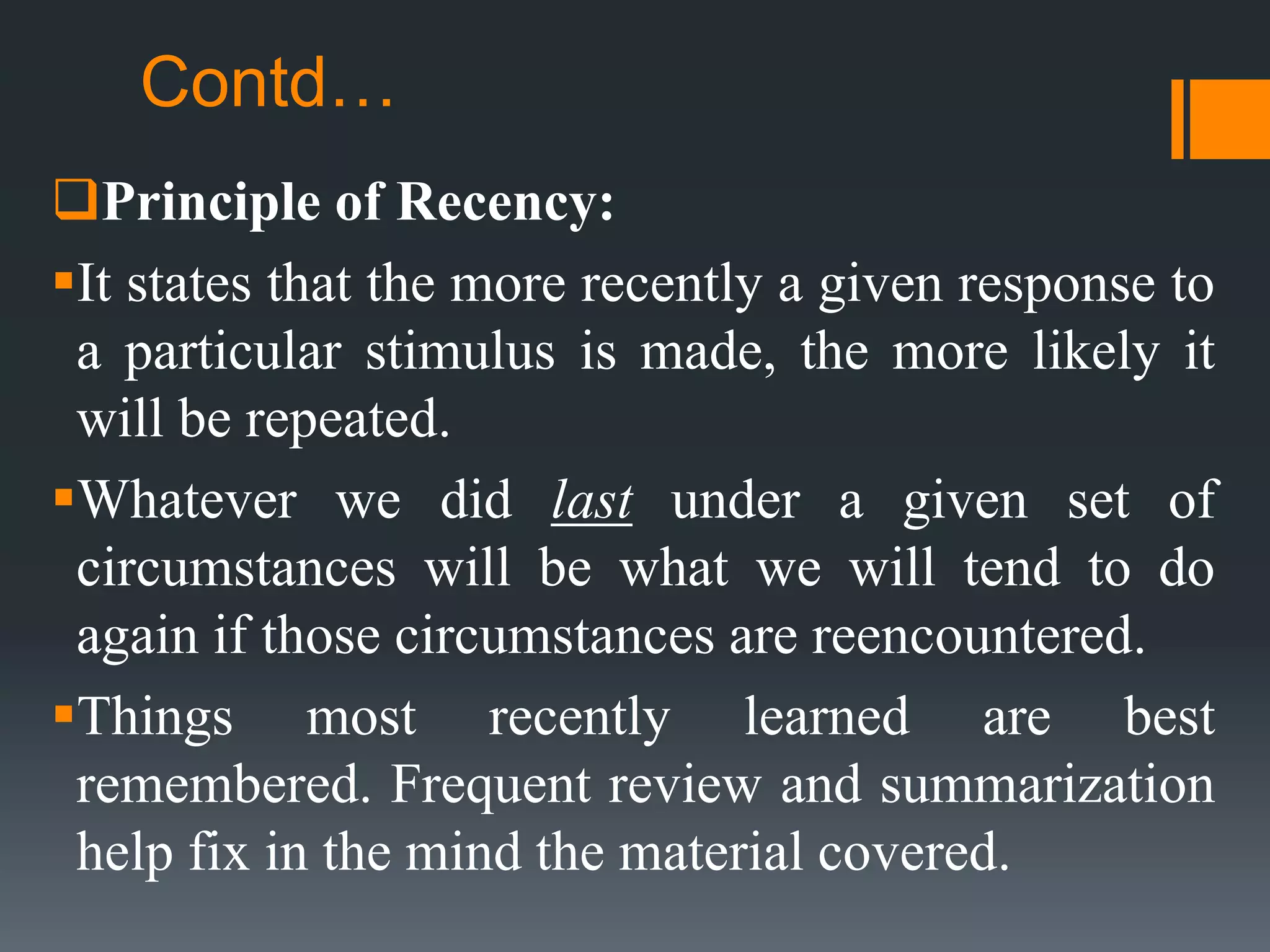 Contd…
Principle of Recency:
It states that the more recently a given response to
a particular stimulus is made, the more likely it
will be repeated.
Whatever we did last under a given set of
circumstances will be what we will tend to do
again if those circumstances are reencountered.
Things most recently learned are best
remembered. Frequent review and summarization
help fix in the mind the material covered.
 