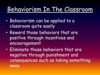Behaviorism In The ClassroomBehaviorism can be applied to a classroom quite easilyReward those behaviors that are positive through incentives and encouragementEliminate those behaviors that are negative through punishment and consequences such as taking something away 
