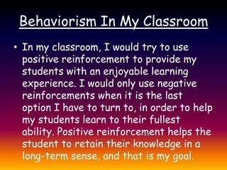 Behaviorism In My ClassroomIn my classroom, I would try to use positive reinforcement to provide my students with an enjoyable learning experience. I would only use negative reinforcements when it is the last option I have to turn to, in order to help my students learn to their fullest ability. Positive reinforcement helps the student to retain their knowledge in a long-term sense, and that is my goal.