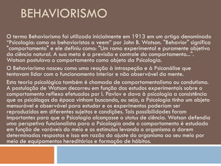 BEHAVIORISMO
O termo Behaviorismo foi utilizado inicialmente em 1913 em um artigo denominado
“Psicologia: como os behavioristas a veem” por John B. Watson. "Behavior" significa
"comportamento" e ele definiu como: "Um ramo experimental e puramente objetivo
da ciência natural. A sua meta é a previsão e controle do comportamento...".
Watson postulava o comportamento como objeto da Psicologia.
O Behaviorismo nasceu como uma reação à introspeção e à Psicanálise que
tentavam lidar com o funcionamento interior e não observável da mente.
Esta teoria psicológica também é chamada de comportamentalismo ou condutismo.
A postulação de Watson decorreu em função dos estudos experimentais sobre o
comportamento reflexo efetuados por I. Pavlov e dava à psicologia a consistência
que os psicólogos da época vinham buscando, ou seja, a Psicologia tinha um objeto
mensurável e observável para estudar e os experimentos poderiam ser
reproduzidos em diferentes sujeitos e condições. Tais possibilidades foram
importantes para que a Psicologia alcançasse o status de ciência. Watson defendia
uma perspetiva funcionalista para a Psicologia onde o comportamento é estudado
em função de varáveis do meio e os estímulos levando o organismo a darem
determinadas respostas e isso em razão do ajuste do organismo ao seu meio por
meio de equipamentos hereditários e formação de hábitos.
 