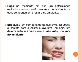  Fuga no momento em que um determinado
estimulo aversivo está presente no ambiente, e
esse comportamento retira-o do ambiente.
 Esquiva é um comportamento que evita ou atrasa
o contato com o estimulo aversivo, ou seja, um
determinado estimulo aversivo não esta presente
no ambiente.
 