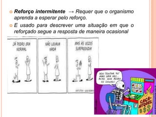  Reforço intermitente → Requer que o organismo
aprenda a esperar pelo reforço.
 E usado para descrever uma situação em que o
reforçado segue a resposta de maneira ocasional
 