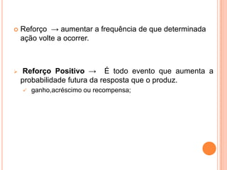  Reforço → aumentar a frequência de que determinada
ação volte a ocorrer.
 Reforço Positivo → É todo evento que aumenta a
probabilidade futura da resposta que o produz.
 ganho,acréscimo ou recompensa;
 