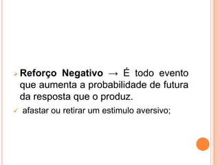 Reforço Negativo → É todo evento
que aumenta a probabilidade de futura
da resposta que o produz.
 afastar ou retirar um estimulo aversivo;
 