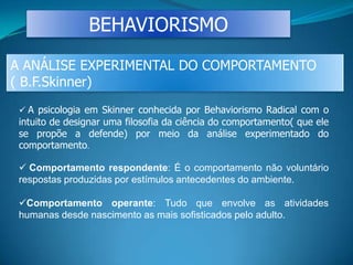 BEHAVIORISMO
A ANÁLISE EXPERIMENTAL DO COMPORTAMENTO
( B.F.Skinner)
 A psicologia em Skinner conhecida por Behaviorismo Radical com o
intuito de designar uma filosofia da ciência do comportamento( que ele
se propõe a defende) por meio da análise experimentado do
comportamento.
 Comportamento respondente: É o comportamento não voluntário
respostas produzidas por estímulos antecedentes do ambiente.
Comportamento operante: Tudo que envolve as atividades
humanas desde nascimento as mais sofisticados pelo adulto.
 