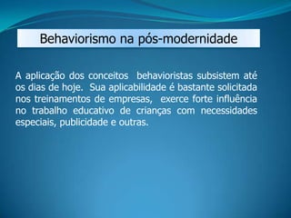 Behaviorismo na pós-modernidade
A aplicação dos conceitos behavioristas subsistem até
os dias de hoje. Sua aplicabilidade é bastante solicitada
nos treinamentos de empresas, exerce forte influência
no trabalho educativo de crianças com necessidades
especiais, publicidade e outras.
 