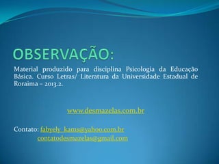 Material produzido para disciplina Psicologia da Educação
Básica. Curso Letras/ Literatura da Universidade Estadual de
Roraima – 2013.2.
www.desmazelas.com.br
Contato: fabyely_kams@yahoo.com.br
contatodesmazelas@gmail.com
 