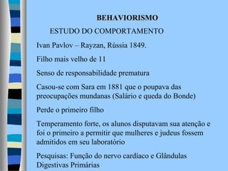 BEHAVIORISMO
ESTUDO DO COMPORTAMENTO
Ivan Pavlov – Rayzan, Rússia 1849.
Filho mais velho de 11
Senso de responsabilidade prematura
Casou-se com Sara em 1881 que o poupava das
preocupações mundanas (Salário e queda do Bonde)
Perde o primeiro filho
Temperamento forte, os alunos disputavam sua atenção e
foi o primeiro a permitir que mulheres e judeus fossem
admitidos em seu laboratório
Pesquisas: Função do nervo cardíaco e Glândulas
Digestivas Primárias

 