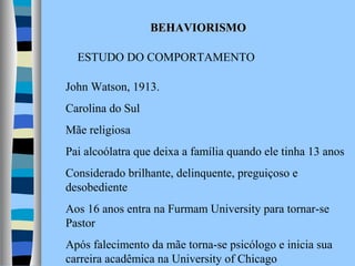 BEHAVIORISMO
ESTUDO DO COMPORTAMENTO
John Watson, 1913.
Carolina do Sul
Mãe religiosa
Pai alcoólatra que deixa a família quando ele tinha 13 anos
Considerado brilhante, delinquente, preguiçoso e
desobediente
Aos 16 anos entra na Furmam University para tornar-se
Pastor
Após falecimento da mãe torna-se psicólogo e inicia sua
carreira acadêmica na University of Chicago

 
