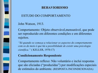 BEHAVIORISMO
ESTUDO DO COMPORTAMENTO
John Watson, 1913.
Comportamento: Objeto observável,mensurável, que pode
ser reproduzido em diferentes condições e em diferentes
sujeitos.
“Só quando se começa a relacionar os aspectos do comportamento
com os do meio é que há a possibilidade de existir uma psicologia
científica.” ( KELLER, 1970:17)

Condicionamento Respondente
Comportamento reflexo: Não voluntário e inclui respostas
que são eliciadas (“produzidas”) por modificações especiais
de estímulos do ambiente. (RESPOSTA INCONDICIONADA)

 