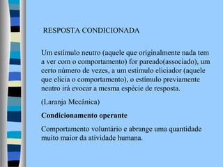 RESPOSTA CONDICIONADA
Um estímulo neutro (aquele que originalmente nada tem
a ver com o comportamento) for pareado(associado), um
certo número de vezes, a um estímulo eliciador (aquele
que elicia o comportamento), o estímulo previamente
neutro irá evocar a mesma espécie de resposta.
(Laranja Mecânica)
Condicionamento operante
Comportamento voluntário e abrange uma quantidade
muito maior da atividade humana.

 