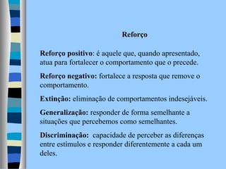 Reforço
Reforço positivo: é aquele que, quando apresentado,
atua para fortalecer o comportamento que o precede.
Reforço negativo: fortalece a resposta que remove o
comportamento.
Extinção: eliminação de comportamentos indesejáveis.
Generalização: responder de forma semelhante a
situações que percebemos como semelhantes.
Discriminação: capacidade de perceber as diferenças
entre estímulos e responder diferentemente a cada um
deles.

 