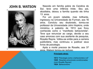 JOHN B. WATSON Nascido em família pobre da Carolina do
Sul, teve uma infância triste. Seu pai,
alcoólatra, deixou a família quando ele tinha
13 anos.
Foi um jovem rebelde, mas brilhante,
ingressou na Universidade de Furman, aos 16
anos. Concluiu seu doutorado, tornou-se
professor da Universidade John Hopkins, onde
ministrou a palestra de 1913 que ficou
conhecida como o “manifesto behaviorista”.
Teve que renunciar ao cargo, devido a seu
caso amoroso com sua assitente de pesquisa,
Rosalie Rayne. Voltou-se então para a carreira
publicitária, mas continuou a publicar seus
livros de psicologia.
Após a morte precoce de Rosalie, aos 37
anos, Watson tornou-se recluso.
Principais obras:
1913 “Psicologia como o behaviorista a vê”
1920 Reações emocionais condicionadas
(com Rosalie Rayner)
1924 Bahaviorismo
 