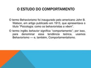 O ESTUDO DO COMPORTAMENTO
O termo Behaviorismo foi inaugurado pelo americano John B.
Watson, em artigo publicado em 1913, que apresentava o
título “Psicologia: como os behavioristas a vêem”.
O termo inglês behavior significa “comportamento”; por isso,
para denominar essa tendência teórica, usamos
Behaviorismo — e, também, Comportamentalismo.
 