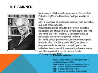 B. F. SKINNER
Nasceu em 1904, em Susquehanna, Pensilvânia.
Estudou inglês ma Hamilton College, em Nova
York,
com a intenção de se tornar escritor, mas percebeu
que não teria sucesso.
Influenciado pelos estudos de Pavlov, estudou
psicologia em Harvard e se tornou doutor em 1931.
De 1946 até 1947 chefiou o departamento de
psicologia da Universidade de Indiana.
Em 1948 voltou pra Harvard, onde lecionou pelo
resto da vida. Na década de 1980, recebeu o
diagnóstico de leucemia, mas não parou de
trabalhar, tendo concluído um artigo baseado em
sua última palestra no dia de sua morte.
18 de agosto de 1990.Principais trabalhos:
1938 O comportamento dos organismos e
e análises experimentais
1948 Walden II –Uma sociedade do futuro
1953 Ciência e comportamento humano
1957 O comportamento verbal
1971 Além da liberdade e da dignidade
 