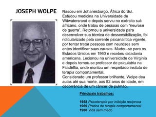 JOSEPH WOLPE Nasceu em Johanesburgo, África do Sul.
Estudou medicina na Universidade de
Witwatersrand e depois serviu no exército sul-
africano, onde tratou de pessoas com “neurose
de guerra”. Retornou a universidade para
desenvolver sua técnica de dessensibilização, foi
ridicularizado pela corrente psicanalítica vigente,
por tentar tratar pessoas com neuroses sem
antes identificar suas causas. Mudou-se para os
Estados Unidos em 1960 e recebeu cidadania
americana. Lecionou na universidade de Vírginia
e depois tornou-se professor de psiquiatria na
Filadélfia, onde montou um respeitado insituto de
terapia comportamental.
Considerado um professor brilhante, Wolpe deu
aulas até sua morte, aos 82 anos de idade, em
decorrência de um câncer de pulmão.
Principais trabalhos:
1958 Psicoterapia por inibição reciproca
1969 Prática de terapia comportamental
1988 Vida sem medo
 