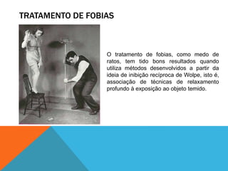 TRATAMENTO DE FOBIAS
O tratamento de fobias, como medo de
ratos, tem tido bons resultados quando
utiliza métodos desenvolvidos a partir da
ideia de inibição recíproca de Wolpe, isto é,
associação de técnicas de relaxamento
profundo à exposição ao objeto temido.
 