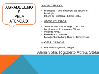 AGRADECEMO
S
PELA
ATENÇÃO!
LIVROS UTILIZADOS:
• Psicologias – Uma introdução aos estudos da
Psicologia
• O Livro da Psicologia – Editora Globo
• VÍDEOS UTILIZADOS:
• Trailer do filme Cão de Briga – Ano 2005
• Condicionamento operante – Skinner
• O cão de Pavlov
• Puzzle Box – Thorndike
• Episódio The Big Bang Theory – Behaviorismo
IMAGENS UTILIZADAS:
• Acervo de Imagens do Google
Alana Sofia, Rigoberto Abreu, Stefan
 