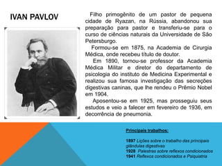 IVAN PAVLOV Filho primogênito de um pastor de pequena
cidade de Ryazan, na Rússia, abandonou sua
preparação para pastor e transferiu-se para o
curso de ciências naturais da Universidade de São
Petersburgo.
Formou-se em 1875, na Academia de Cirurgia
Médica, onde recebeu título de doutor.
Em 1890, tornou-se professor da Academia
Médica Militar e diretor do departamento de
psicologia do instituto de Medicina Experimental e
realizou sua famosa investigação das secreções
digestivas caninas, que lhe rendeu o Prêmio Nobel
em 1904.
Aposentou-se em 1925, mas prosseguiu seus
estudos e veio a falecer em fevereiro de 1936, em
decorrência de pneumonia.
Principais trabalhos:
1897 Lições sobre o trabalho das principais
glândulas digestivas
1928 Palestras sobre reflexos condicionados
1941 Reflexos condicionados e Psiquiatria
 