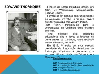 EDWARD THORNDIKE Filho de um pastor metodista, nasceu em
1874, em Williamsburg, Massachusetts,
Estados Unidos.
Formou-se em ciências pela Universidade
de Wesleyan, em 1895, e foi para Havard
estudar psicologia com William James.
Em 1897, transferiu-se para a
Universidade de Columbia onde finalizou
sua tese.
Tinha interesse pela psicologia
educacional que o levou a lecionar na
universidade de Columbia, onde lecionou
até se aposentar, em 1939.
Em 1912, foi eleito por seus colegas
presidente da Associação Americana de
Psicologia. Continuou a pesquisar e a
escrever até sua morte, aos 74 anos, em
Montrose, NY.Principais trabalhos:
1905 Os elementos da Psicologia
1910 A contribuição da Psicologia na educação
1911 Inteligência animal
1927 A medição da inteligência
 