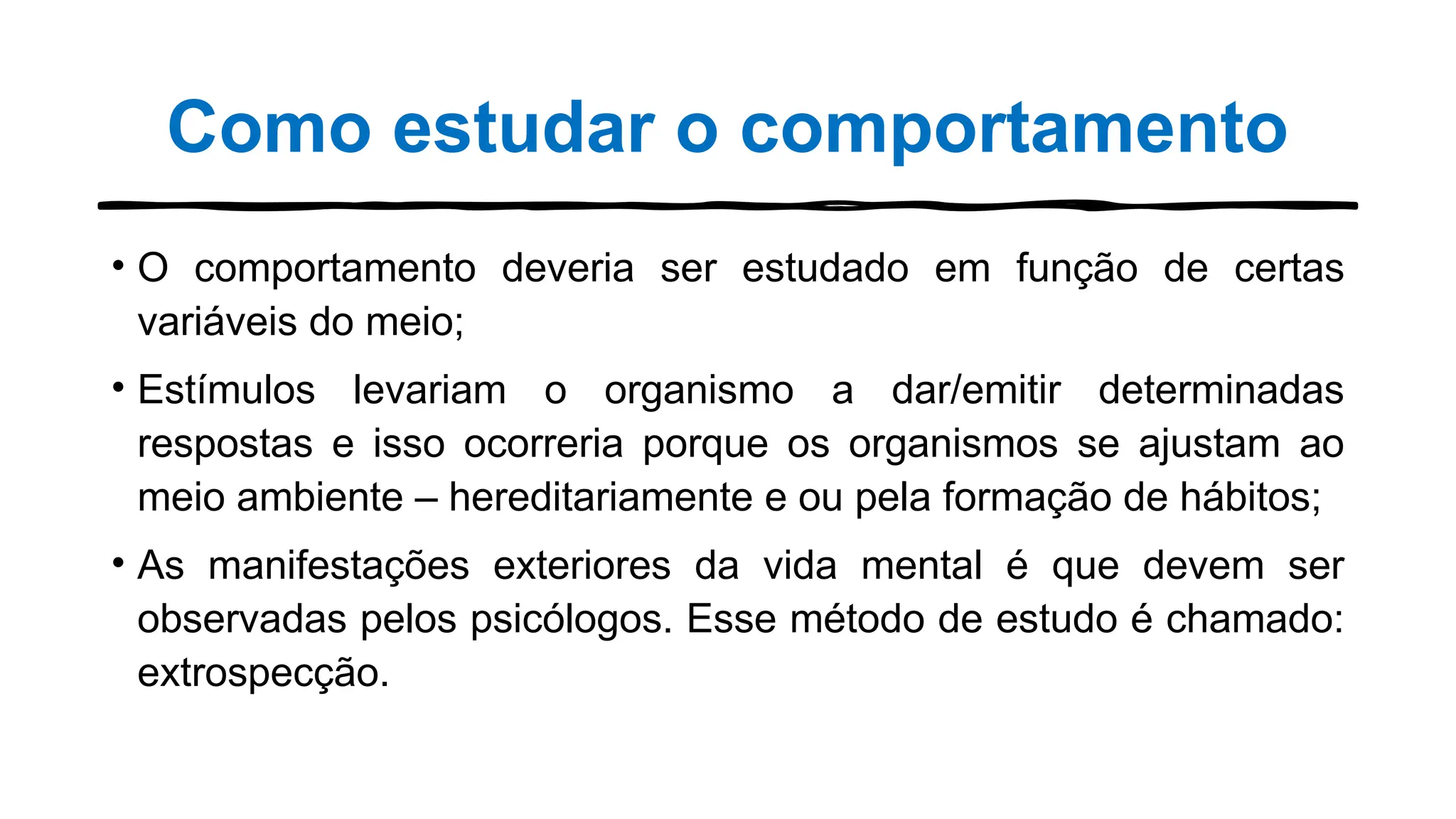 Como estudar o comportamento
• O comportamento deveria ser estudado em função de certas
variáveis do meio;
• Estímulos levariam o organismo a dar/emitir determinadas
respostas e isso ocorreria porque os organismos se ajustam ao
meio ambiente – hereditariamente e ou pela formação de hábitos;
• As manifestações exteriores da vida mental é que devem ser
observadas pelos psicólogos. Esse método de estudo é chamado:
extrospecção.
 