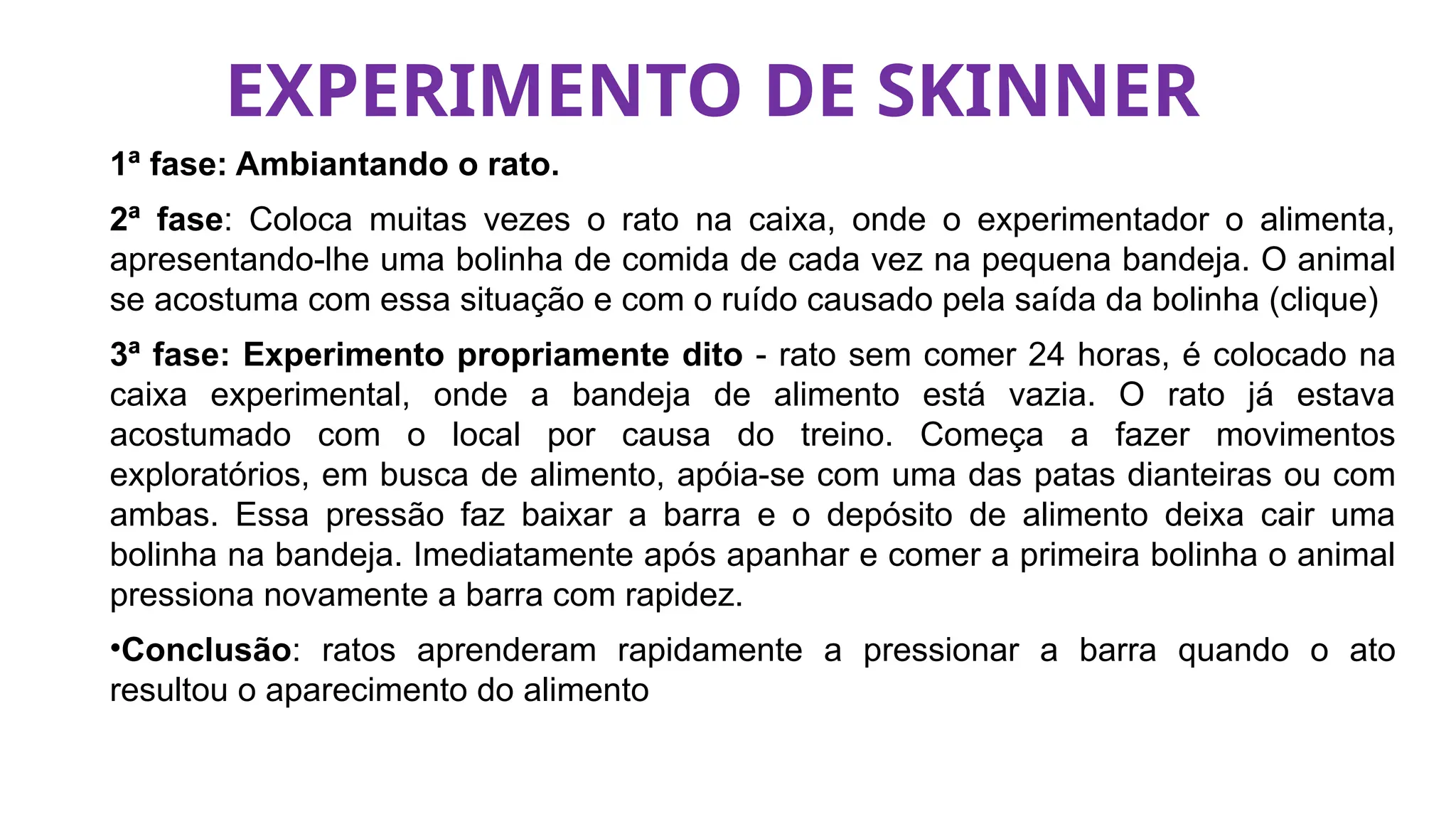 EXPERIMENTO DE SKINNER
1ª fase: Ambiantando o rato.
2ª fase: Coloca muitas vezes o rato na caixa, onde o experimentador o alimenta,
apresentando-lhe uma bolinha de comida de cada vez na pequena bandeja. O animal
se acostuma com essa situação e com o ruído causado pela saída da bolinha (clique)
3ª fase: Experimento propriamente dito - rato sem comer 24 horas, é colocado na
caixa experimental, onde a bandeja de alimento está vazia. O rato já estava
acostumado com o local por causa do treino. Começa a fazer movimentos
exploratórios, em busca de alimento, apóia-se com uma das patas dianteiras ou com
ambas. Essa pressão faz baixar a barra e o depósito de alimento deixa cair uma
bolinha na bandeja. Imediatamente após apanhar e comer a primeira bolinha o animal
pressiona novamente a barra com rapidez.
•Conclusão: ratos aprenderam rapidamente a pressionar a barra quando o ato
resultou o aparecimento do alimento
 