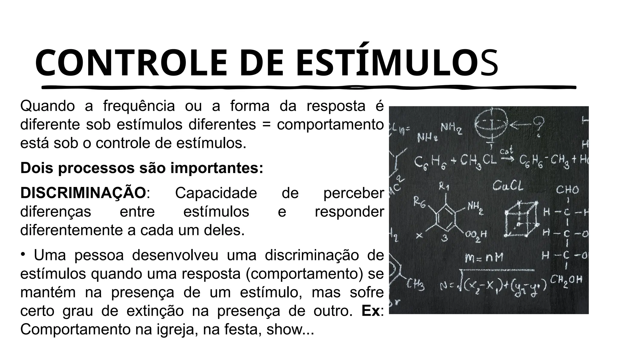 CONTROLE DE ESTÍMULOS
Quando a frequência ou a forma da resposta é
diferente sob estímulos diferentes = comportamento
está sob o controle de estímulos.
Dois processos são importantes:
DISCRIMINAÇÃO: Capacidade de perceber
diferenças entre estímulos e responder
diferentemente a cada um deles.
• Uma pessoa desenvolveu uma discriminação de
estímulos quando uma resposta (comportamento) se
mantém na presença de um estímulo, mas sofre
certo grau de extinção na presença de outro. Ex:
Comportamento na igreja, na festa, show...
 