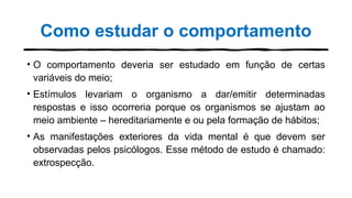 Como estudar o comportamento
• O comportamento deveria ser estudado em função de certas
variáveis do meio;
• Estímulos levariam o organismo a dar/emitir determinadas
respostas e isso ocorreria porque os organismos se ajustam ao
meio ambiente – hereditariamente e ou pela formação de hábitos;
• As manifestações exteriores da vida mental é que devem ser
observadas pelos psicólogos. Esse método de estudo é chamado:
extrospecção.
 