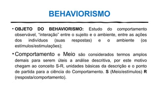 BEHAVIORISMO
• OBJETO DO BEHAVIORISMO: Estudo do comportamento
observável, “interação” entre o sujeito e o ambiente, entre as ações
dos indivíduos (suas respostas) e o ambiente (os
estímulos/estimulações);
•Comportamento e Meio são considerados termos amplos
demais para serem úteis a análise descritiva, por este motivo
chegam ao conceito S-R, unidades básicas da descrição e o ponto
de partida para a ciência do Comportamento. S (Meio/estímulos) R
(resposta/comportamento).
 