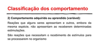 Classificação dos comportamento
2) Comportamento adquirido ou aprendido (variável):
Reações que alguns seres apresentam e outros, embora da
mesma espécie, não apresentam ao receberem determinadas
estimulações.
São reações que necessitam o recebimento de estímulos para
se processarem no organismo
 