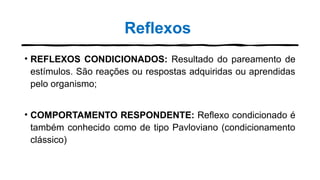 Reflexos
• REFLEXOS CONDICIONADOS: Resultado do pareamento de
estímulos. São reações ou respostas adquiridas ou aprendidas
pelo organismo;
• COMPORTAMENTO RESPONDENTE: Reflexo condicionado é
também conhecido como de tipo Pavloviano (condicionamento
clássico)
 