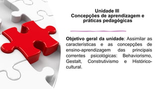 Unidade III
Concepções de aprendizagem e
práticas pedagógicas
Objetivo geral da unidade: Assimilar as
características e as concepções de
ensino-aprendizagem das principais
correntes psicológicas: Behaviorismo,
Gestalt, Construtivismo e Histórico-
cultural.
 