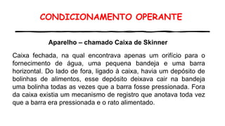 CONDICIONAMENTO OPERANTE
Aparelho – chamado Caixa de Skinner
Caixa fechada, na qual encontrava apenas um orifício para o
fornecimento de água, uma pequena bandeja e uma barra
horizontal. Do lado de fora, ligado à caixa, havia um depósito de
bolinhas de alimentos, esse depósito deixava cair na bandeja
uma bolinha todas as vezes que a barra fosse pressionada. Fora
da caixa existia um mecanismo de registro que anotava toda vez
que a barra era pressionada e o rato alimentado.
 