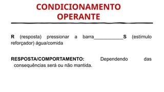 CONDICIONAMENTO
OPERANTE
R (resposta) pressionar a barra___________S (estímulo
reforçador) água/comida
RESPOSTA/COMPORTAMENTO: Dependendo das
consequências será ou não mantida.
 