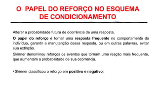 O PAPEL DO REFORÇO NO ESQUEMA
DE CONDICIONAMENTO
Alterar a probabilidade futura de ocorrência de uma resposta.
O papel do reforço é tornar uma resposta frequente no comportamento do
indivíduo, garantir a manutenção dessa resposta, ou em outras palavras, evitar
sua extinção.
Skinner denominou reforços os eventos que tornam uma reação mais frequente,
que aumentam a probabilidade de sua ocorrência.
• Skinner classificou o reforço em positivo e negativo:
 