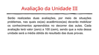 Avaliação da Unidade III
Serão realizadas duas avaliações, por meio de situações
problemas, nas quais os(as) acadêmicos(as) deverão mobilizar
os conhecimentos apreendidos no decorrer das aulas. Cada
avaliação terá valor (zero) a 100 (cem), sendo que a nota dessa
unidade será a média obtida do resultado das duas provas.
 