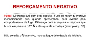 REFORÇAMENTO NEGATIVO
Fuga: Diferença sutil com o de esquiva. Fuga só há um S aversivo
incondicionado que, quando apresentado, será evitado pelo
comportamento de fuga. Diferença com a esquiva – resposta que
busca esquivar-se o 2º S antes que ele aconteça (exemplos p. 52).
Não se evita o S aversivo, mas se fogue dele depois de iniciado.
 