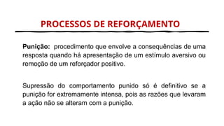 PROCESSOS DE REFORÇAMENTO
Punição: procedimento que envolve a consequências de uma
resposta quando há apresentação de um estímulo aversivo ou
remoção de um reforçador positivo.
Supressão do comportamento punido só é definitivo se a
punição for extremamente intensa, pois as razões que levaram
a ação não se alteram com a punição.
 