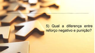 5) Qual a diferença entre
reforço negativo e punição?
 
