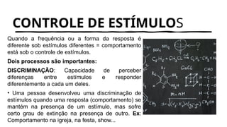 CONTROLE DE ESTÍMULOS
Quando a frequência ou a forma da resposta é
diferente sob estímulos diferentes = comportamento
está sob o controle de estímulos.
Dois processos são importantes:
DISCRIMINAÇÃO: Capacidade de perceber
diferenças entre estímulos e responder
diferentemente a cada um deles.
• Uma pessoa desenvolveu uma discriminação de
estímulos quando uma resposta (comportamento) se
mantém na presença de um estímulo, mas sofre
certo grau de extinção na presença de outro. Ex:
Comportamento na igreja, na festa, show...
 