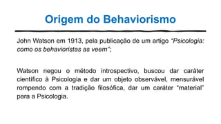 Origem do Behaviorismo
John Watson em 1913, pela publicação de um artigo “Psicologia:
como os behavioristas as veem”;
Watson negou o método introspectivo, buscou dar caráter
científico à Psicologia e dar um objeto observável, mensurável
rompendo com a tradição filosófica, dar um caráter “material”
para a Psicologia.
 