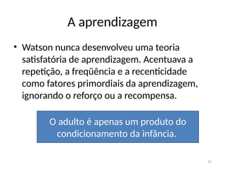 12
A aprendizagem
• Watson nunca desenvolveu uma teoria
satisfatória de aprendizagem. Acentuava a
repetição, a freqüência e a recenticidade
como fatores primordiais da aprendizagem,
ignorando o reforço ou a recompensa.
O adulto é apenas um produto do
condicionamento da infância.
 