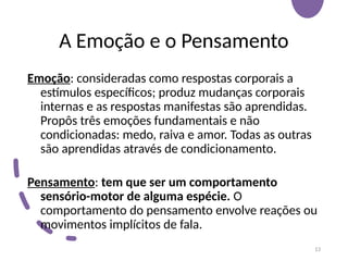 A Emoção e o Pensamento
Emoção: consideradas como respostas corporais a
estímulos específicos; produz mudanças corporais
internas e as respostas manifestas são aprendidas.
Propôs três emoções fundamentais e não
condicionadas: medo, raiva e amor. Todas as outras
são aprendidas através de condicionamento.
Pensamento: tem que ser um comportamento
sensório-motor de alguma espécie. O
comportamento do pensamento envolve reações ou
movimentos implícitos de fala.
13
 