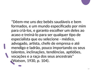 “Dêem-me uns dez bebês saudáveis e bem
formados, e um mundo especificado por mim
para criá-los, e garanto escolher um deles ao
acaso e treiná-lo para ser qualquer tipo de
especialista que eu selecione - médico,
advogado, artista, chefe de empresa e até
mendigo e ladrão, pouco importando os seus
talentos, inclinações, tendências, aptidões,
vocações e a raça dos seus ancestrais”
(Watson, 1930, p. 104).
14
 
