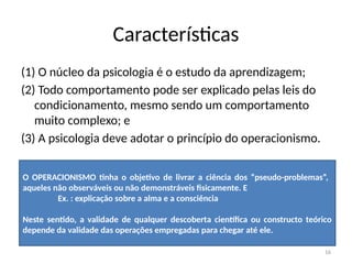 16
Características
(1) O núcleo da psicologia é o estudo da aprendizagem;
(2) Todo comportamento pode ser explicado pelas leis do
condicionamento, mesmo sendo um comportamento
muito complexo; e
(3) A psicologia deve adotar o princípio do operacionismo.
O OPERACIONISMO tinha o objetivo de livrar a ciência dos “pseudo-problemas”,
aqueles não observáveis ou não demonstráveis fisicamente. E
Ex. : explicação sobre a alma e a consciência
Neste sentido, a validade de qualquer descoberta científica ou constructo teórico
depende da validade das operações empregadas para chegar até ele.
 