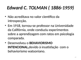17
Edward C. TOLMAN ( 1886-1959)
• Não acreditava no valor científico da
introspecção.
• Em 1918, tornou-se professor na Universidade
da Califórnia, onde conduziu experimentos
sobre a aprendizagem com ratos em psicologia
comparada.
• Desenvolveu o BEHAVIORISMO
INTENCIONAL,devido à insatisfação com o
behaviorismo watsoniano.
 
