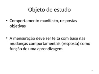 19
Objeto de estudo
• Comportamento manifesto, respostas
objetivas
• A mensuração deve ser feita com base nas
mudanças comportamentais (resposta) como
função de uma aprendizagem.
 
