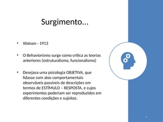 Surgimento...
• Watson - 1913
• O Behaviorismo surge como crítica as teorias
anteriores (estruturalismo, funcionalismo)
• Desejava uma psicologia OBJETIVA, que
lidasse com atos comportamentais
observáveis passíveis de descrições em
termos de ESTÍMULO – RESPOSTA, e cujos
experimentos poderiam ser reproduzidos em
diferentes condições e sujeitos.
2
 